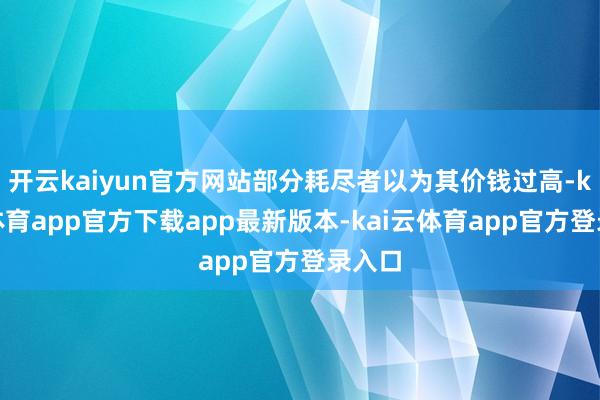 开云kaiyun官方网站部分耗尽者以为其价钱过高-kai云体育app官方下载app最新版本-kai云体育app官方登录入口
