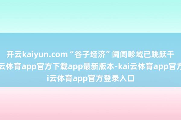 开云kaiyun.com“谷子经济”阛阓畛域已跳跃千亿元-kai云体育app官方下载app最新版本-kai云体育app官方登录入口