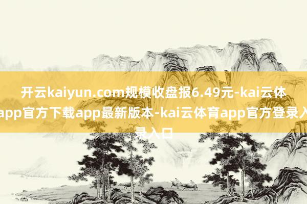 开云kaiyun.com规模收盘报6.49元-kai云体育app官方下载app最新版本-kai云体育app官方登录入口