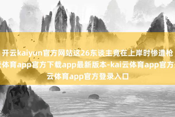 开云kaiyun官方网站这26东谈主竟在上岸时惨遭枪杀-kai云体育app官方下载app最新版本-kai云体育app官方登录入口