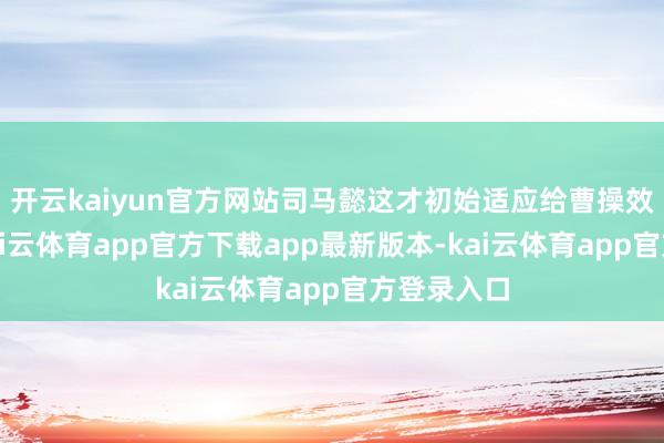 开云kaiyun官方网站司马懿这才初始适应给曹操效用服务-kai云体育app官方下载app最新版本-kai云体育app官方登录入口