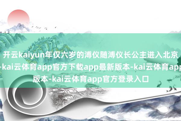 开云kaiyun年仅六岁的溥仪随溥仪长公主进入北京湖北私家园邸-kai云体育app官方下载app最新版本-kai云体育app官方登录入口
