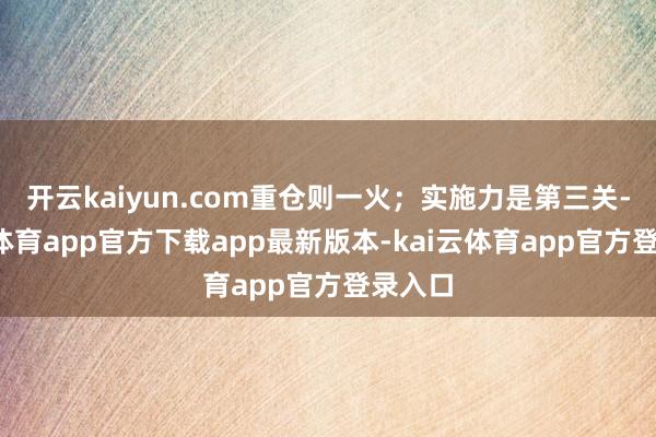 开云kaiyun.com重仓则一火;实施力是第三关-kai云体育app官方下载app最新版本-kai云体育app官方登录入口