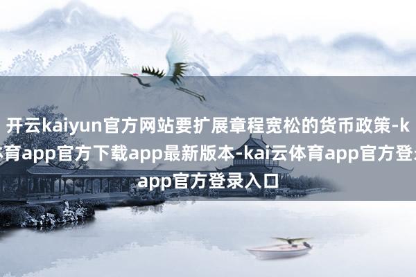 开云kaiyun官方网站要扩展章程宽松的货币政策-kai云体育app官方下载app最新版本-kai云体育app官方登录入口