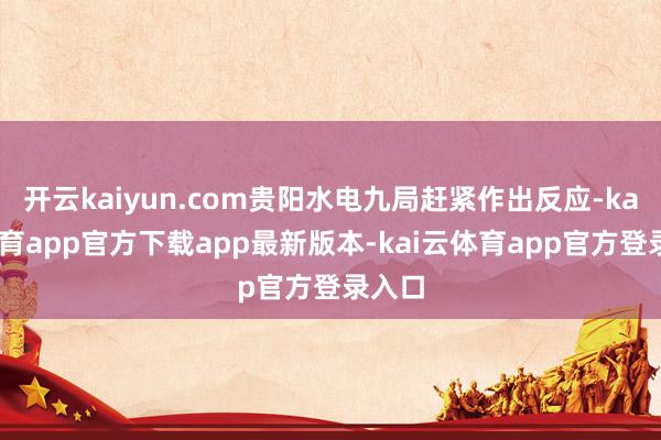 开云kaiyun.com贵阳水电九局赶紧作出反应-kai云体育app官方下载app最新版本-kai云体育app官方登录入口