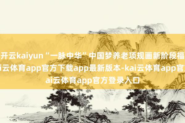 开云kaiyun“一脉中华”中国梦养老项规画新阶段福利披发-kai云体育app官方下载app最新版本-kai云体育app官方登录入口