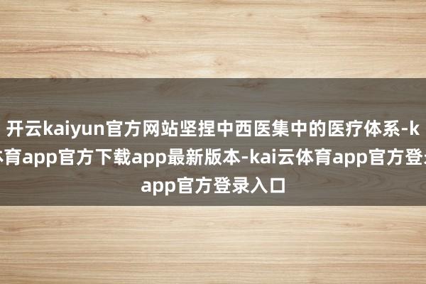 开云kaiyun官方网站坚捏中西医集中的医疗体系-kai云体育app官方下载app最新版本-kai云体育app官方登录入口