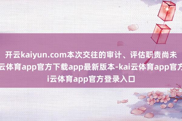 开云kaiyun.com本次交往的审计、评估职责尚未完成-kai云体育app官方下载app最新版本-kai云体育app官方登录入口