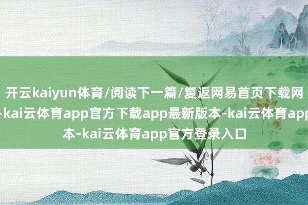 开云kaiyun体育/阅读下一篇/复返网易首页下载网易新闻客户端-kai云体育app官方下载app最新版本-kai云体育app官方登录入口