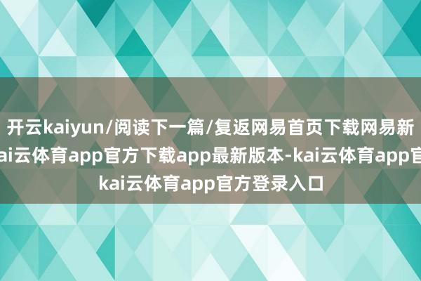 开云kaiyun/阅读下一篇/复返网易首页下载网易新闻客户端-kai云体育app官方下载app最新版本-kai云体育app官方登录入口