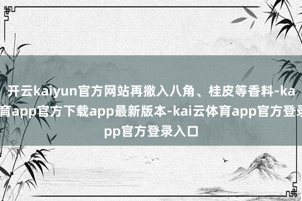 开云kaiyun官方网站再撒入八角、桂皮等香料-kai云体育app官方下载app最新版本-kai云体育app官方登录入口