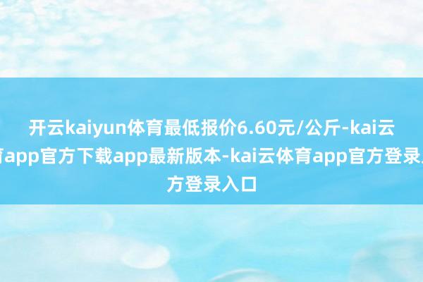 开云kaiyun体育最低报价6.60元/公斤-kai云体育app官方下载app最新版本-kai云体育app官方登录入口