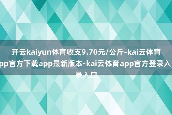 开云kaiyun体育收支9.70元/公斤-kai云体育app官方下载app最新版本-kai云体育app官方登录入口