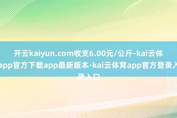 开云kaiyun.com收支6.00元/公斤-kai云体育app官方下载app最新版本-kai云体育app官方登录入口