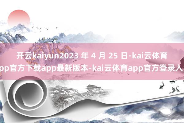 开云kaiyun2023 年 4 月 25 日-kai云体育app官方下载app最新版本-kai云体育app官方登录入口