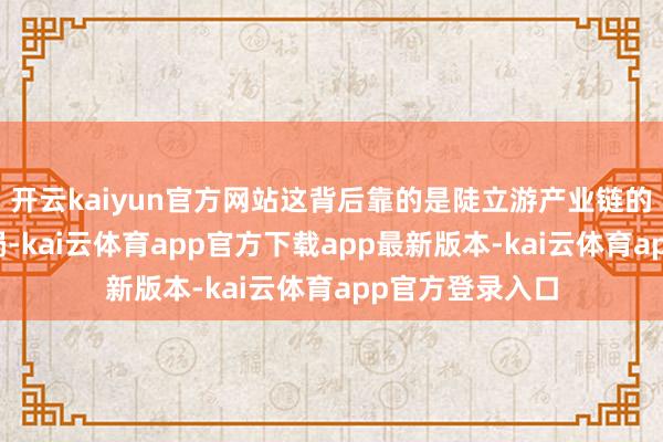 开云kaiyun官方网站这背后靠的是陡立游产业链的一条龙完善布局-kai云体育app官方下载app最新版本-kai云体育app官方登录入口