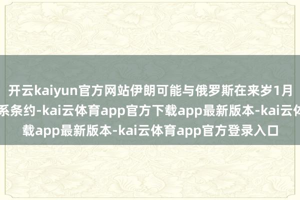 开云kaiyun官方网站伊朗可能与俄罗斯在来岁1月签署全面策略伙伴联系条约-kai云体育app官方下载app最新版本-kai云体育app官方登录入口