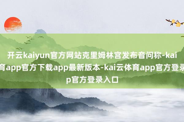 开云kaiyun官方网站克里姆林宫发布音问称-kai云体育app官方下载app最新版本-kai云体育app官方登录入口