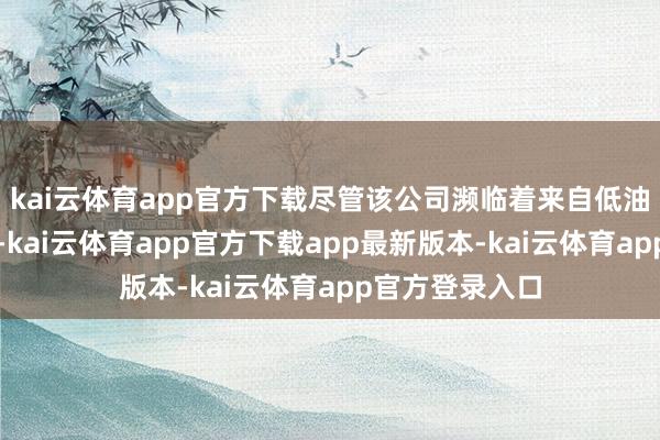 kai云体育app官方下载尽管该公司濒临着来自低油价的宽广压力-kai云体育app官方下载app最新版本-kai云体育app官方登录入口
