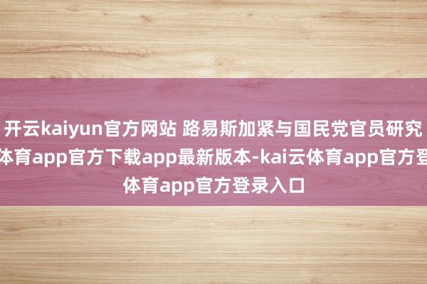 开云kaiyun官方网站 路易斯加紧与国民党官员研究-kai云体育app官方下载app最新版本-kai云体育app官方登录入口