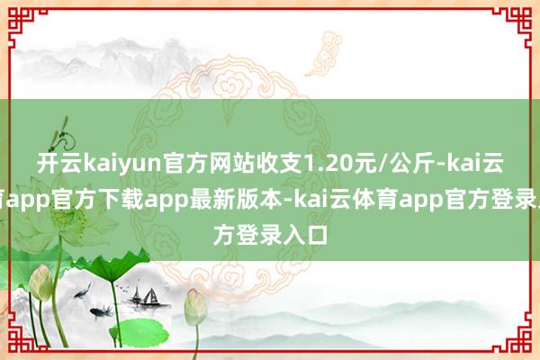 开云kaiyun官方网站收支1.20元/公斤-kai云体育app官方下载app最新版本-kai云体育app官方登录入口