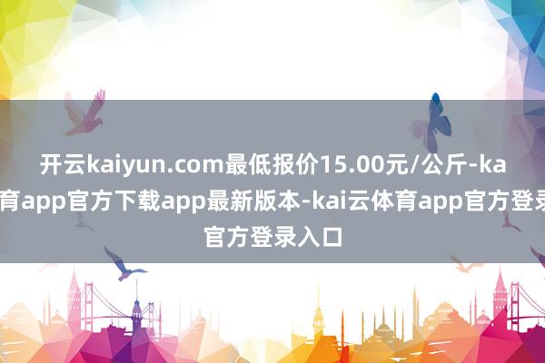 开云kaiyun.com最低报价15.00元/公斤-kai云体育app官方下载app最新版本-kai云体育app官方登录入口