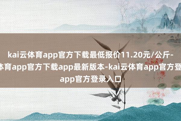 kai云体育app官方下载最低报价11.20元/公斤-kai云体育app官方下载app最新版本-kai云体育app官方登录入口