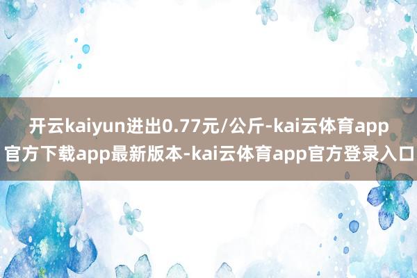 开云kaiyun进出0.77元/公斤-kai云体育app官方下载app最新版本-kai云体育app官方登录入口