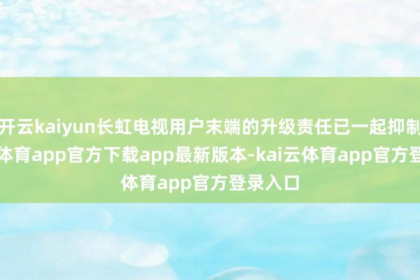 开云kaiyun长虹电视用户末端的升级责任已一起抑制-kai云体育app官方下载app最新版本-kai云体育app官方登录入口