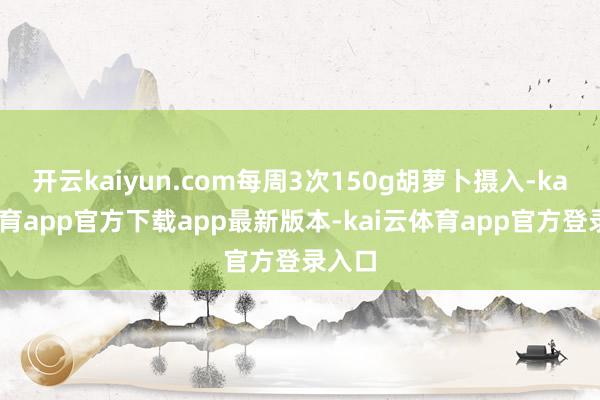 开云kaiyun.com每周3次150g胡萝卜摄入-kai云体育app官方下载app最新版本-kai云体育app官方登录入口