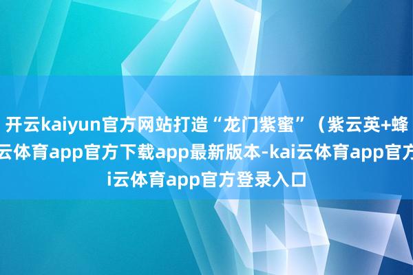 开云kaiyun官方网站打造“龙门紫蜜”(紫云英+蜂蜜)-kai云体育app官方下载app最新版本-kai云体育app官方登录入口