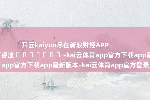 开云kaiyun尽在新浪财经APP            						包袱裁剪：曹睿潼 							-kai云体育app官方下载app最新版本-kai云体育app官方登录入口