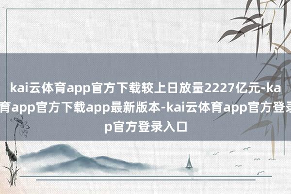 kai云体育app官方下载较上日放量2227亿元-kai云体育app官方下载app最新版本-kai云体育app官方登录入口