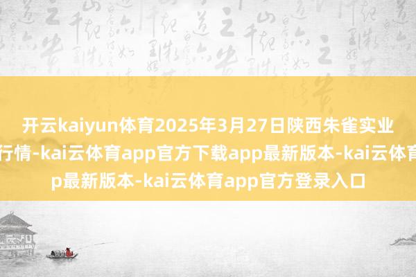 开云kaiyun体育2025年3月27日陕西朱雀实业集团有限公司价钱行情-kai云体育app官方下载app最新版本-kai云体育app官方登录入口