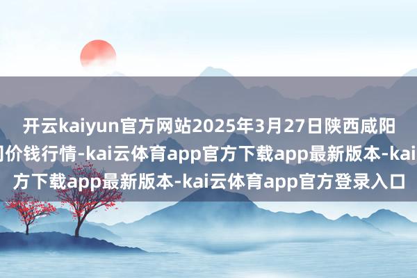 开云kaiyun官方网站2025年3月27日陕西咸阳新阳光农副居品有限公司价钱行情-kai云体育app官方下载app最新版本-kai云体育app官方登录入口
