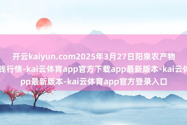 开云kaiyun.com2025年3月27日阳泉农产物批发市集有限公司价钱行情-kai云体育app官方下载app最新版本-kai云体育app官方登录入口