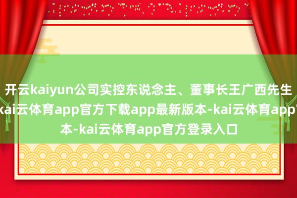 开云kaiyun公司实控东说念主、董事长王广西先生为中国国籍-kai云体育app官方下载app最新版本-kai云体育app官方登录入口