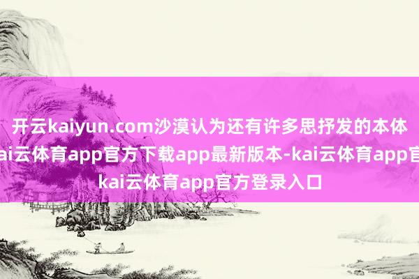 开云kaiyun.com沙漠认为还有许多思抒发的本体没能呈现-kai云体育app官方下载app最新版本-kai云体育app官方登录入口