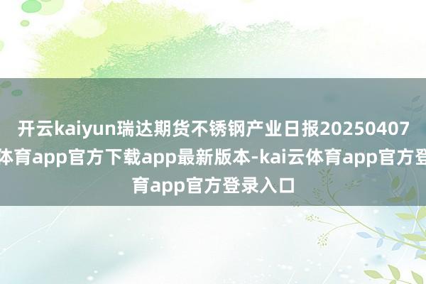 开云kaiyun瑞达期货不锈钢产业日报20250407-kai云体育app官方下载app最新版本-kai云体育app官方登录入口