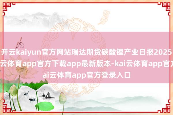 开云kaiyun官方网站瑞达期货碳酸锂产业日报20250407-kai云体育app官方下载app最新版本-kai云体育app官方登录入口