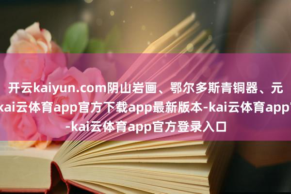 开云kaiyun.com阴山岩画、鄂尔多斯青铜器、元代古墓壁画-kai云体育app官方下载app最新版本-kai云体育app官方登录入口