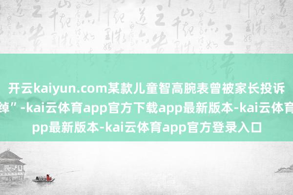 开云kaiyun.com某款儿童智高腕表曾被家长投诉“内置APP劝诱阔绰”-kai云体育app官方下载app最新版本-kai云体育app官方登录入口