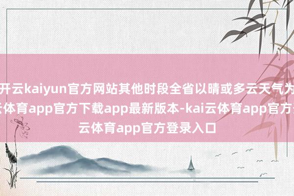 开云kaiyun官方网站其他时段全省以晴或多云天气为主-kai云体育app官方下载app最新版本-kai云体育app官方登录入口