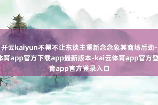 开云kaiyun不得不让东谈主重新念念象其商场后劲-kai云体育app官方下载app最新版本-kai云体育app官方登录入口