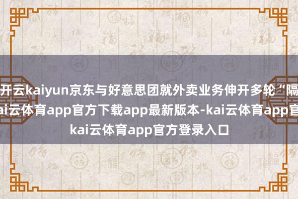 开云kaiyun京东与好意思团就外卖业务伸开多轮“隔空互怼”-kai云体育app官方下载app最新版本-kai云体育app官方登录入口