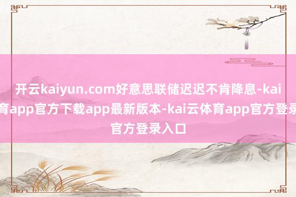 开云kaiyun.com好意思联储迟迟不肯降息-kai云体育app官方下载app最新版本-kai云体育app官方登录入口