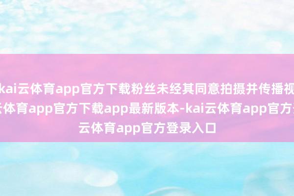 kai云体育app官方下载粉丝未经其同意拍摄并传播视频-kai云体育app官方下载app最新版本-kai云体育app官方登录入口