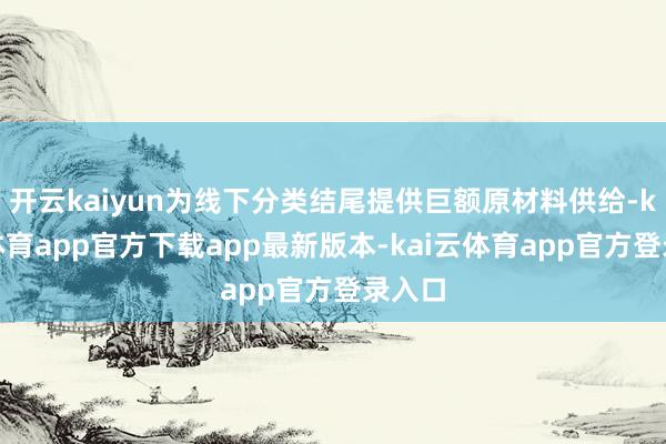开云kaiyun为线下分类结尾提供巨额原材料供给-kai云体育app官方下载app最新版本-kai云体育app官方登录入口