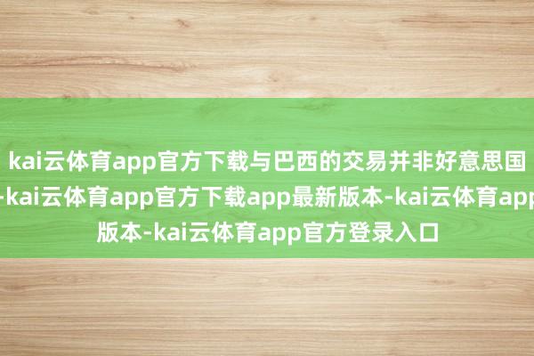 kai云体育app官方下载与巴西的交易并非好意思国政府关详实心-kai云体育app官方下载app最新版本-kai云体育app官方登录入口