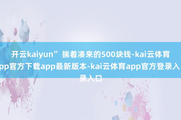 开云kaiyun” 揣着凑来的500块钱-kai云体育app官方下载app最新版本-kai云体育app官方登录入口